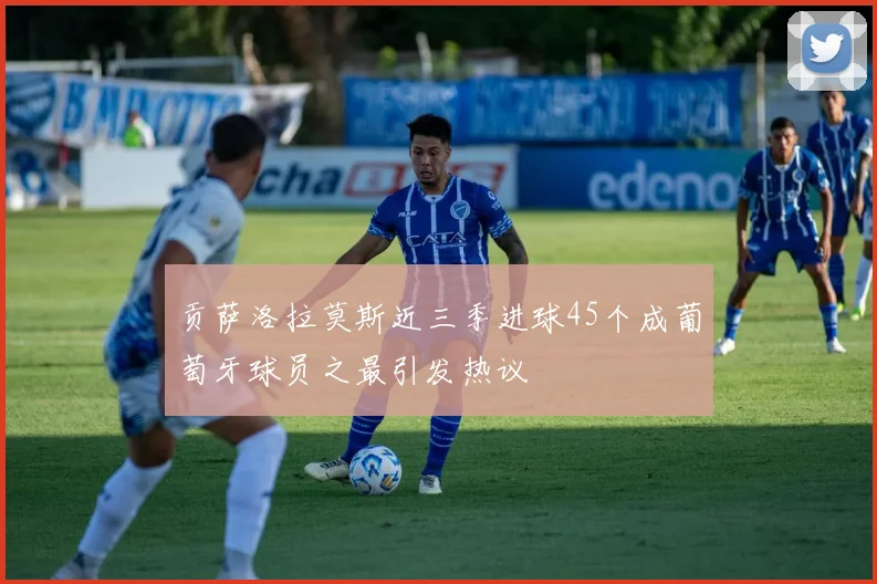 贡萨洛拉莫斯近三季进球45个成葡萄牙球员之最引发热议