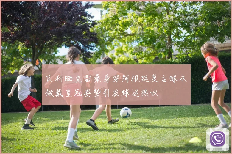 瓦科晒克雷桑身穿阿根廷复古球衣做戴皇冠姿势引发球迷热议
