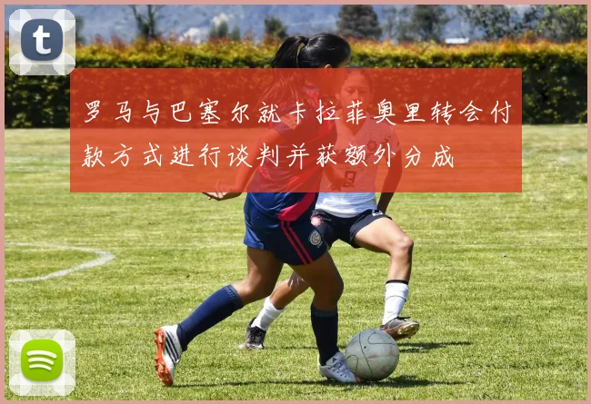 罗马与巴塞尔就卡拉菲奥里转会付款方式进行谈判并获额外分成