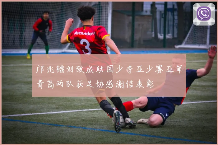 邝兆镭刘致成助国少夺亚少赛亚军青岛两队获足协感谢信表彰