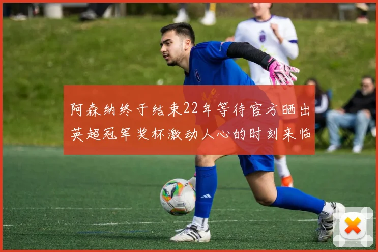 阿森纳终于结束22年等待官方晒出英超冠军奖杯激动人心的时刻来临