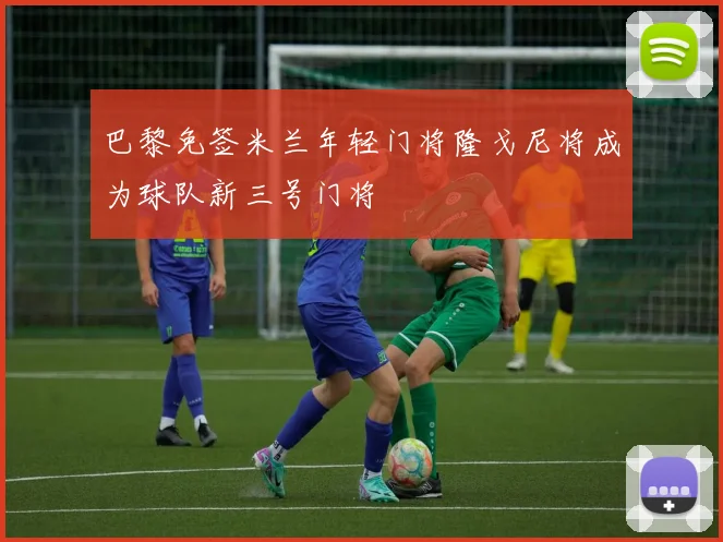 巴黎免签米兰年轻门将隆戈尼将成为球队新三号门将