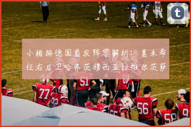 小猪排德国首发阵容解析：基米希任右后卫哈弗茨穆西亚拉维尔茨萨内齐聚一堂