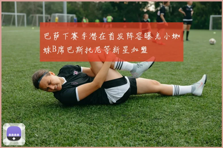 巴萨下赛季潜在首发阵容曝光小蜘蛛B席巴斯托尼等新星加盟
