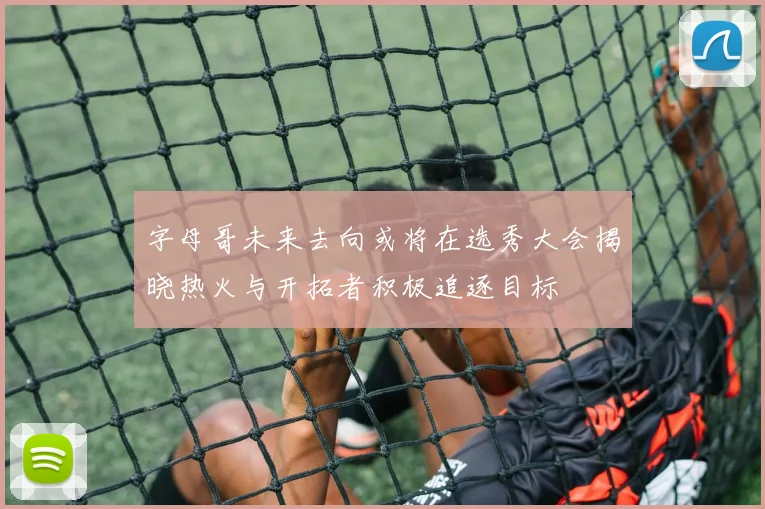 字母哥未来去向或将在选秀大会揭晓热火与开拓者积极追逐目标