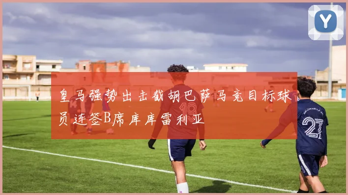 皇马强势出击截胡巴萨马竞目标球员连签B席库库雷利亚