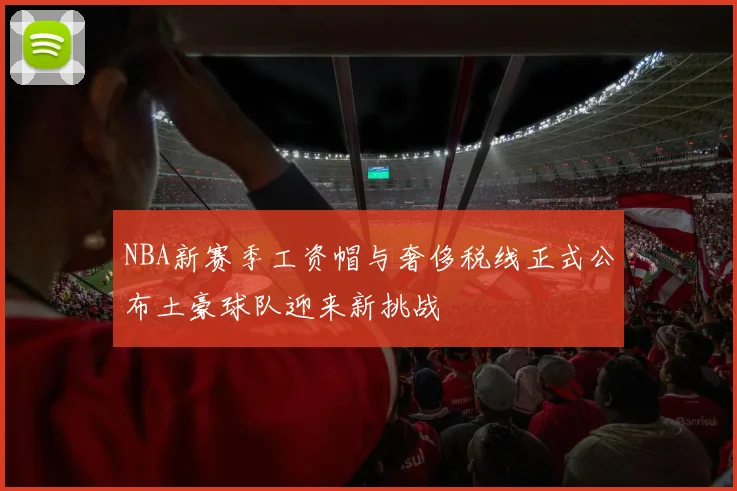 NBA新赛季工资帽与奢侈税线正式公布土豪球队迎来新挑战