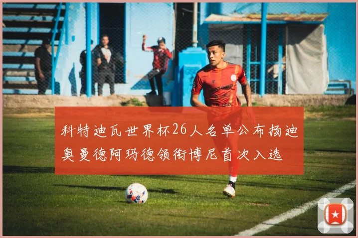 科特迪瓦世界杯26人名单公布扬迪奥曼德阿玛德领衔博尼首次入选