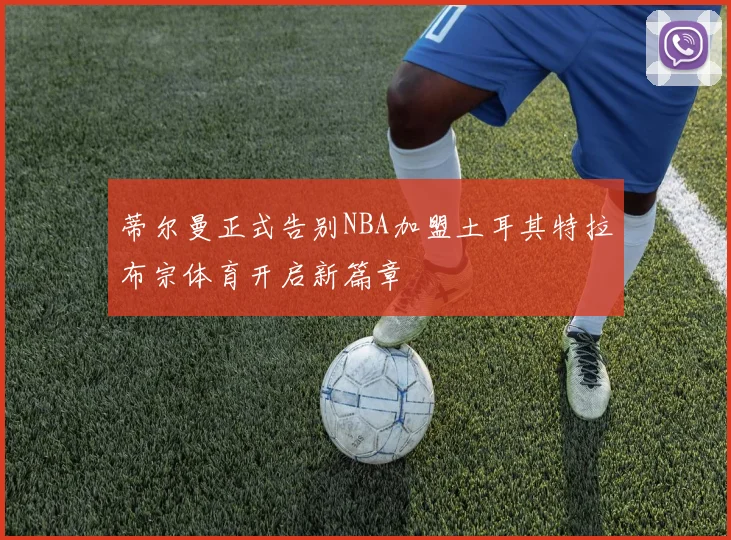 蒂尔曼正式告别NBA加盟土耳其特拉布宗体育开启新篇章