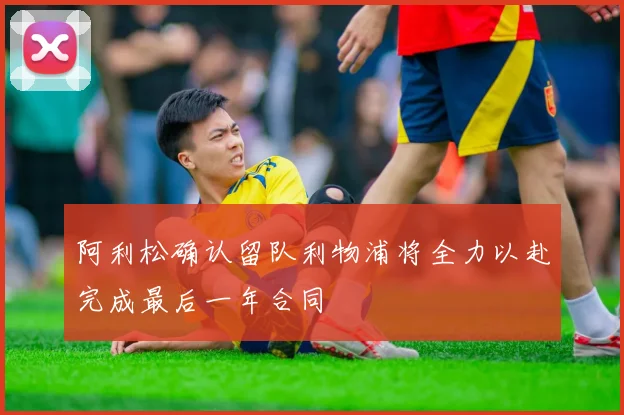 阿利松确认留队利物浦将全力以赴完成最后一年合同
