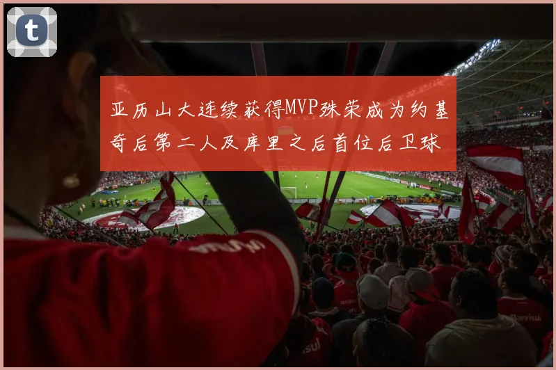 亚历山大连续获得MVP殊荣成为约基奇后第二人及库里之后首位后卫球员