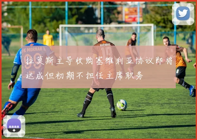 拉莫斯主导收购塞维利亚协议即将达成但初期不担任主席职务