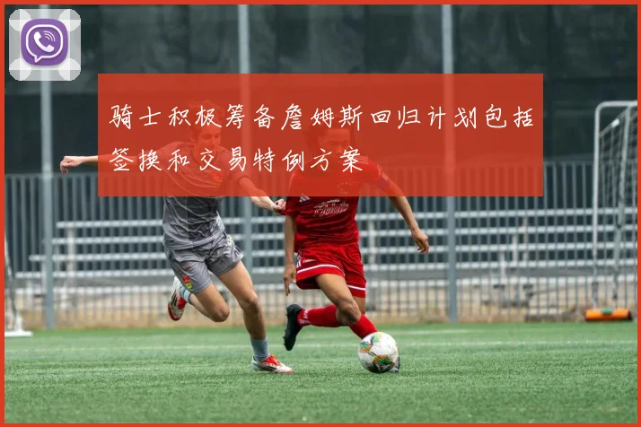 骑士积极筹备詹姆斯回归计划包括签换和交易特例方案